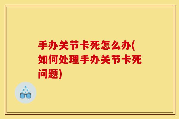 手办关节卡死怎么办(如何处理手办关节卡死问题)