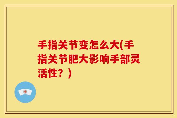 手指关节变怎么大(手指关节肥大影响手部灵活性？)