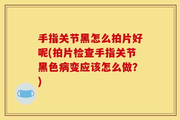 手指关节黑怎么拍片好呢(拍片检查手指关节黑色病变应该怎么做？)