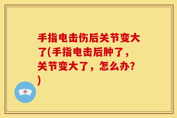 手指电击伤后关节变大了(手指电击后肿了，关节变大了，怎么办？)