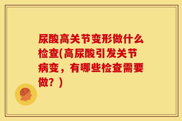 尿酸高关节变形做什么检查(高尿酸引发关节病变，有哪些检查需要做？)
