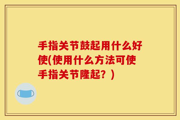 手指关节鼓起用什么好使(使用什么方法可使手指关节隆起？)
