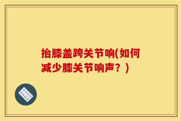 抬膝盖跨关节响(如何减少膝关节响声？)