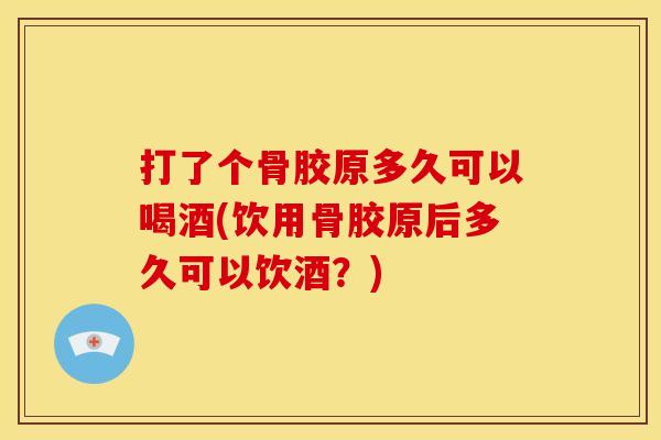 打了个骨胶原多久可以喝酒(饮用骨胶原后多久可以饮酒？)