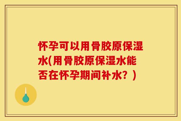 怀孕可以用骨胶原保湿水(用骨胶原保湿水能否在怀孕期间补水？)