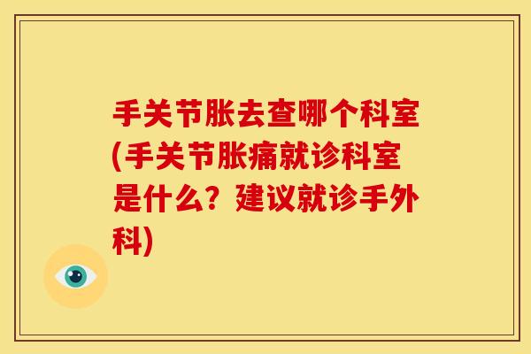手关节胀去查哪个科室(手关节胀痛就诊科室是什么？建议就诊手外科)