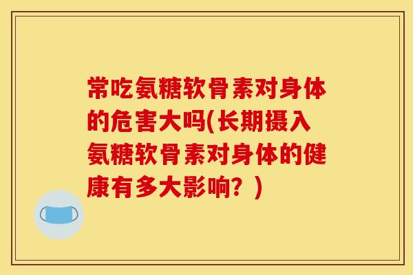 常吃氨糖软骨素对身体的危害大吗(长期摄入氨糖软骨素对身体的健康有多大影响？)