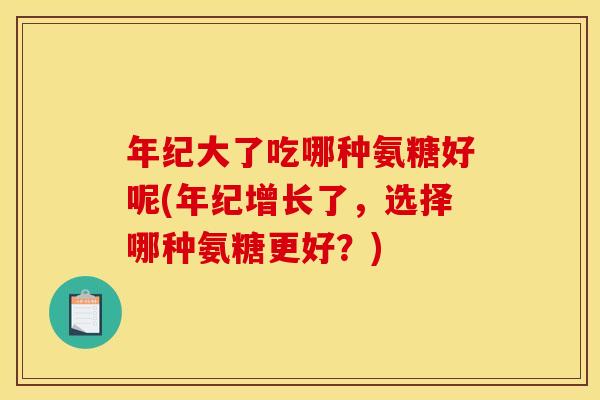 年纪大了吃哪种氨糖好呢(年纪增长了，选择哪种氨糖更好？)