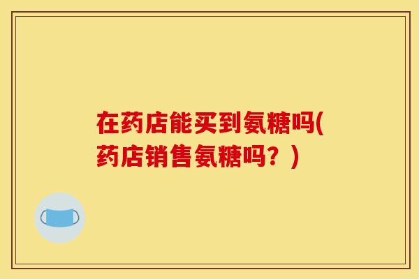 在药店能买到氨糖吗(药店销售氨糖吗？)