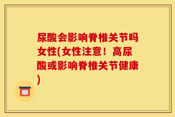 尿酸会影响脊椎关节吗女性(女性注意！高尿酸或影响脊椎关节健康)