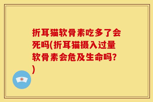 折耳猫软骨素吃多了会死吗(折耳猫摄入过量软骨素会危及生命吗？)