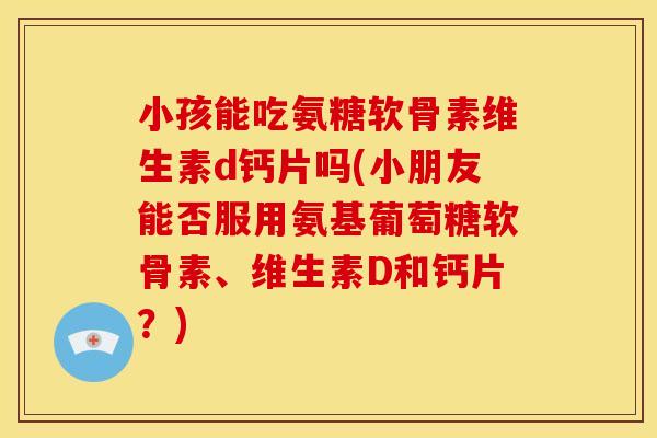 小孩能吃氨糖软骨素维生素d钙片吗(小朋友能否服用氨基葡萄糖软骨素、维生素D和钙片？)
