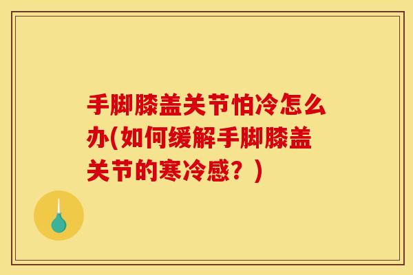手脚膝盖关节怕冷怎么办(如何缓解手脚膝盖关节的寒冷感？)