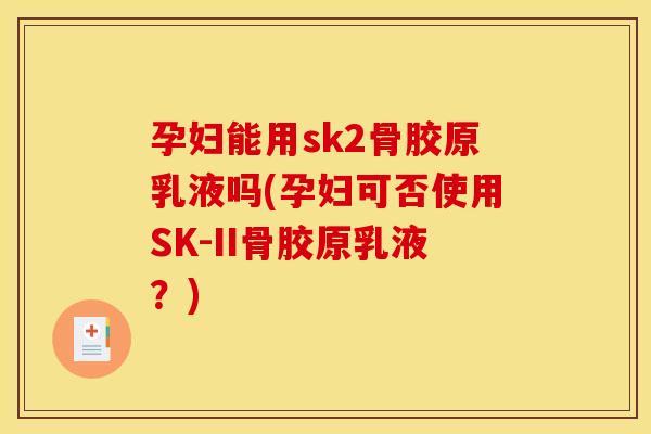 孕妇能用sk2骨胶原乳液吗(孕妇可否使用SK-II骨胶原乳液？)