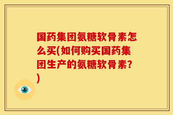 国药集团氨糖软骨素怎么买(如何购买国药集团生产的氨糖软骨素？)