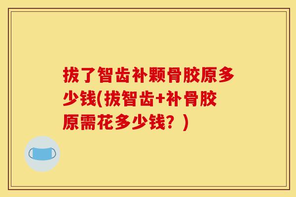 拔了智齿补颗骨胶原多少钱(拔智齿+补骨胶原需花多少钱？)