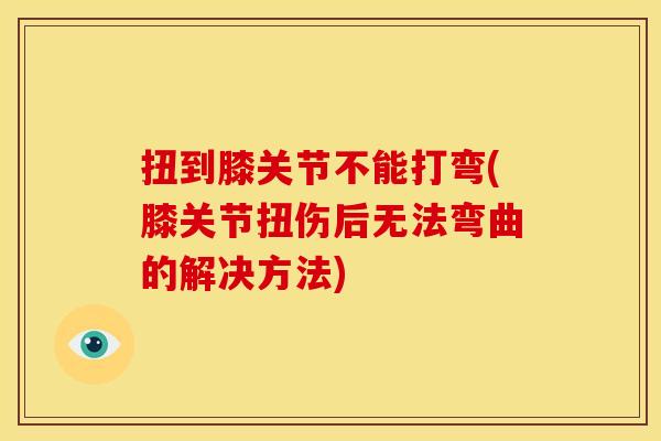 扭到膝关节不能打弯(膝关节扭伤后无法弯曲的解决方法)