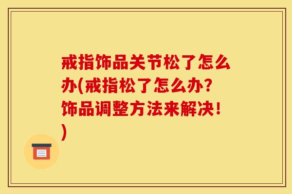 戒指饰品关节松了怎么办(戒指松了怎么办？饰品调整方法来解决！)