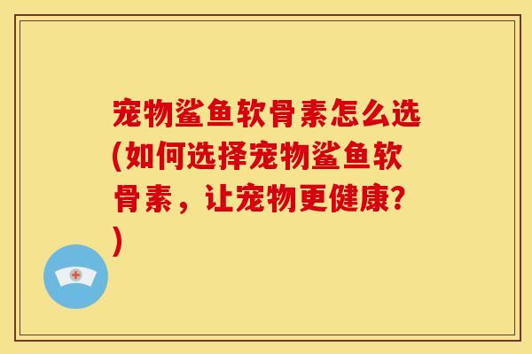 宠物鲨鱼软骨素怎么选(如何选择宠物鲨鱼软骨素，让宠物更健康？)