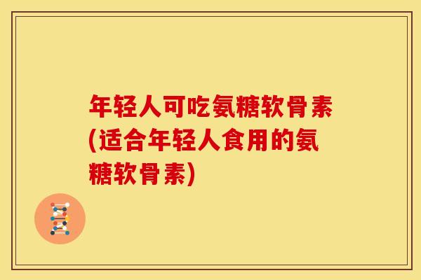 年轻人可吃氨糖软骨素(适合年轻人食用的氨糖软骨素)