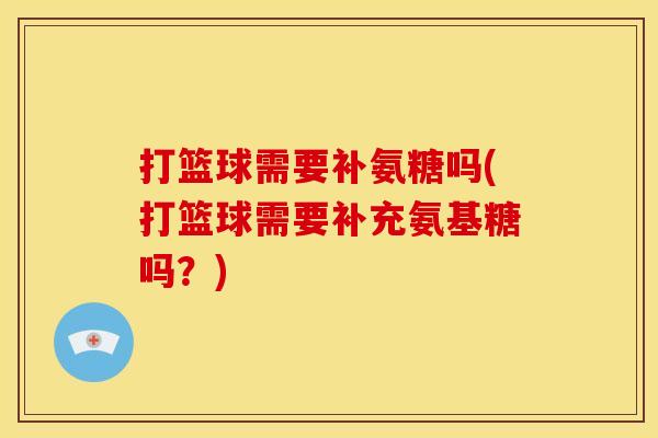 打篮球需要补氨糖吗(打篮球需要补充氨基糖吗？)