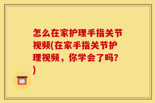 怎么在家护理手指关节视频(在家手指关节护理视频，你学会了吗？)