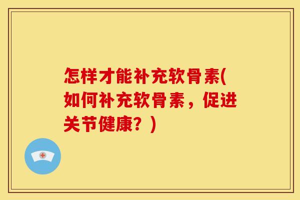 怎样才能补充软骨素(如何补充软骨素，促进关节健康？)