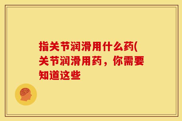指关节润滑用什么药(关节润滑用药，你需要知道这些