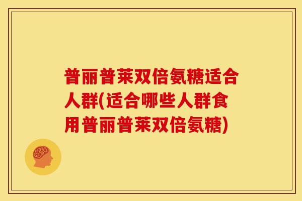 普丽普莱双倍氨糖适合人群(适合哪些人群食用普丽普莱双倍氨糖)