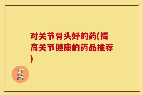 对关节骨头好的药(提高关节健康的药品推荐)