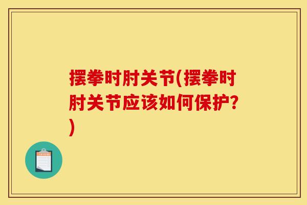 摆拳时肘关节(摆拳时肘关节应该如何保护？)