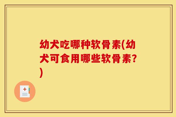 幼犬吃哪种软骨素(幼犬可食用哪些软骨素？)