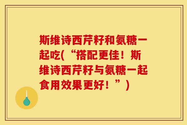 斯维诗西芹籽和氨糖一起吃(“搭配更佳！斯维诗西芹籽与氨糖一起食用效果更好！”)