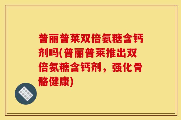 普丽普莱双倍氨糖含钙剂吗(普丽普莱推出双倍氨糖含钙剂，强化骨骼健康)