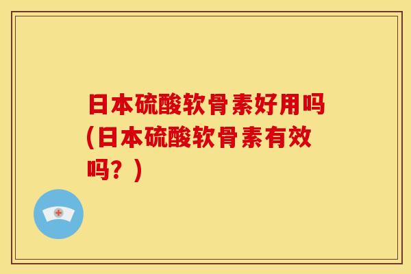 日本硫酸软骨素好用吗(日本硫酸软骨素有效吗？)
