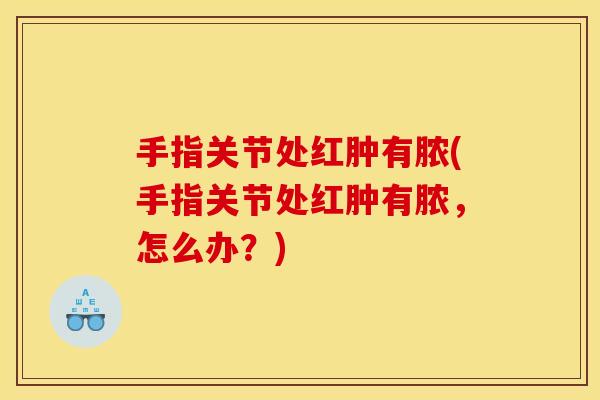 手指关节处红肿有脓(手指关节处红肿有脓，怎么办？)