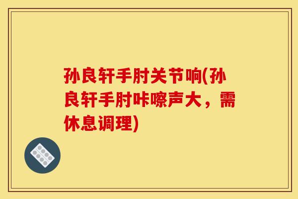 孙良轩手肘关节响(孙良轩手肘咔嚓声大，需休息调理)
