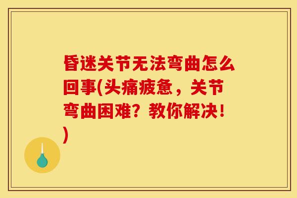 昏迷关节无法弯曲怎么回事(头痛疲惫，关节弯曲困难？教你解决！)