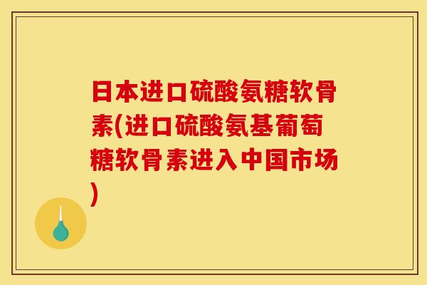 日本进口硫酸氨糖软骨素(进口硫酸氨基葡萄糖软骨素进入中国市场)