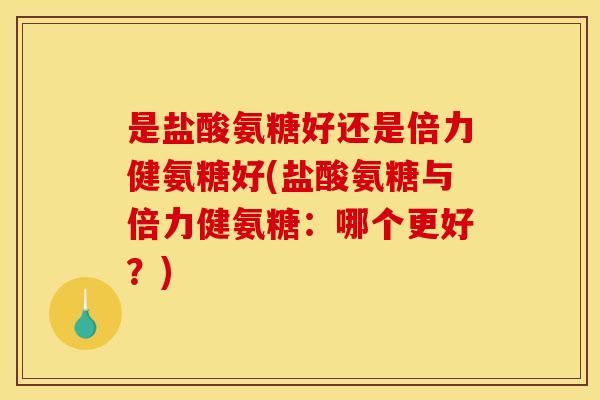 是盐酸氨糖好还是倍力健氨糖好(盐酸氨糖与倍力健氨糖：哪个更好？)