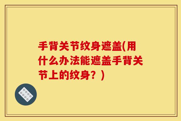 手背关节纹身遮盖(用什么办法能遮盖手背关节上的纹身？)