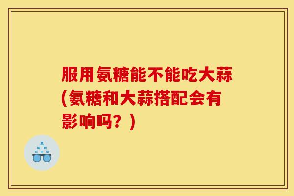 服用氨糖能不能吃大蒜(氨糖和大蒜搭配会有影响吗？)