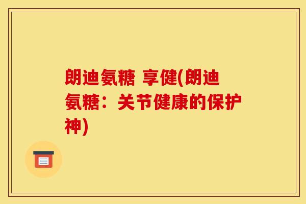 朗迪氨糖 享健(朗迪氨糖：关节健康的保护神)