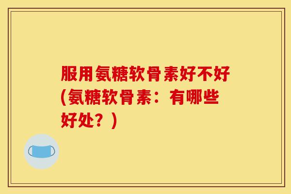 服用氨糖软骨素好不好(氨糖软骨素：有哪些好处？)