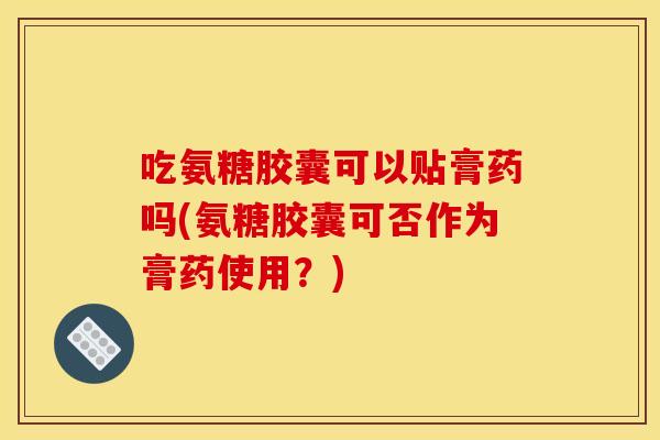 吃氨糖胶囊可以贴膏药吗(氨糖胶囊可否作为膏药使用？)
