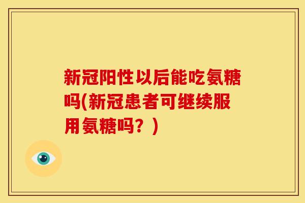 新冠阳性以后能吃氨糖吗(新冠患者可继续服用氨糖吗？)