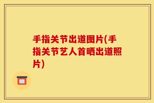 手指关节出道图片(手指关节艺人首晒出道照片)