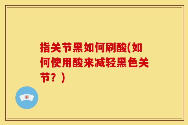 指关节黑如何刷酸(如何使用酸来减轻黑色关节？)