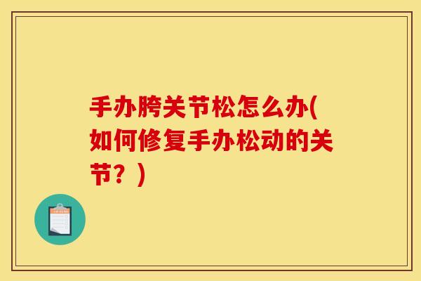 手办胯关节松怎么办(如何修复手办松动的关节？)