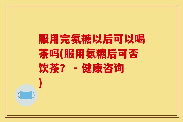 服用完氨糖以后可以喝茶吗(服用氨糖后可否饮茶？ - 健康咨询)